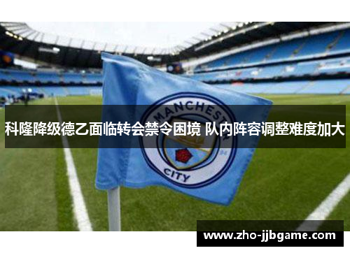 科隆降级德乙面临转会禁令困境 队内阵容调整难度加大