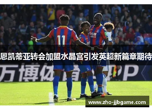 恩凯蒂亚转会加盟水晶宫引发英超新篇章期待