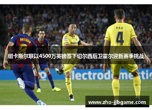 纽卡斯尔联以4500万英镑签下切尔西后卫霍尔迎新赛季挑战 纽卡斯尔联以4500万英镑签下切尔西后卫霍尔迎新赛季挑战
