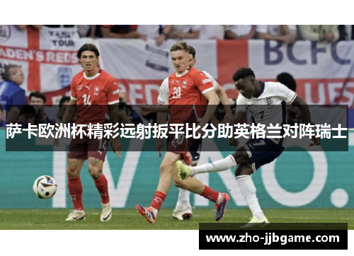 萨卡欧洲杯精彩远射扳平比分助英格兰对阵瑞士 萨卡欧洲杯精彩远射扳平比分助英格兰对阵瑞士