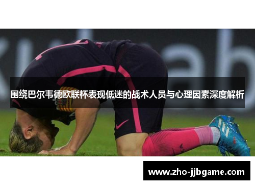 围绕巴尔韦德欧联杯表现低迷的战术人员与心理因素深度解析 围绕巴尔韦德欧联杯表现低迷的战术人员与心理因素深度解析